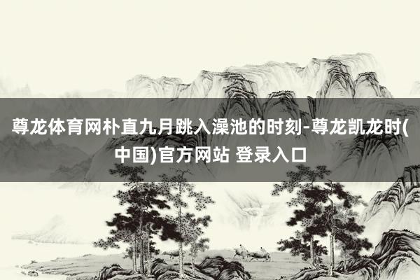 尊龙体育网朴直九月跳入澡池的时刻-尊龙凯龙时(中国)官方网站 登录入口