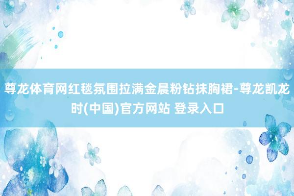 尊龙体育网红毯氛围拉满金晨粉钻抹胸裙-尊龙凯龙时(中国)官方网站 登录入口