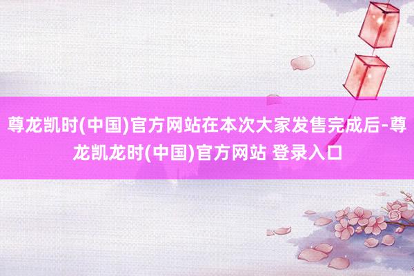 尊龙凯时(中国)官方网站在本次大家发售完成后-尊龙凯龙时(中国)官方网站 登录入口