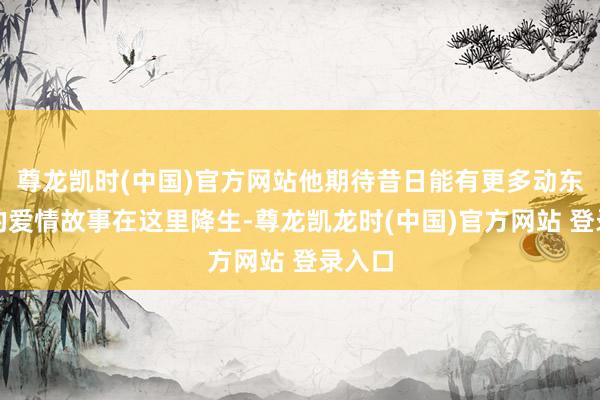 尊龙凯时(中国)官方网站他期待昔日能有更多动东谈主的爱情故事在这里降生-尊龙凯龙时(中国)官方网站 登录入口