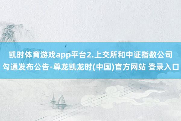凯时体育游戏app平台　　2.上交所和中证指数公司勾通发布公告-尊龙凯龙时(中国)官方网站 登录入口