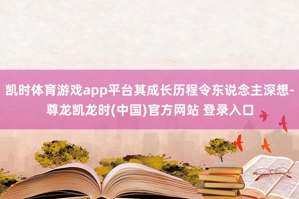 凯时体育游戏app平台其成长历程令东说念主深想-尊龙凯龙时(中国)官方网站 登录入口