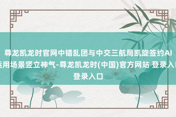 尊龙凯龙时官网中错乱团与中交三航局凯旋签约AI运用场景竖立神气-尊龙凯龙时(中国)官方网站 登录入口