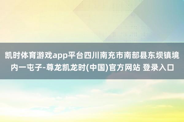 凯时体育游戏app平台四川南充市南部县东坝镇境内一屯子-尊龙凯龙时(中国)官方网站 登录入口
