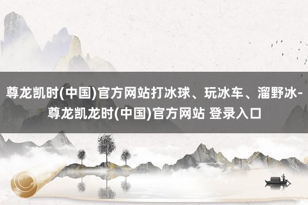 尊龙凯时(中国)官方网站打冰球、玩冰车、溜野冰-尊龙凯龙时(中国)官方网站 登录入口