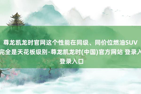 尊龙凯龙时官网这个性能在同级、同价位燃油SUV中完全是天花板级别-尊龙凯龙时(中国)官方网站 登录入口