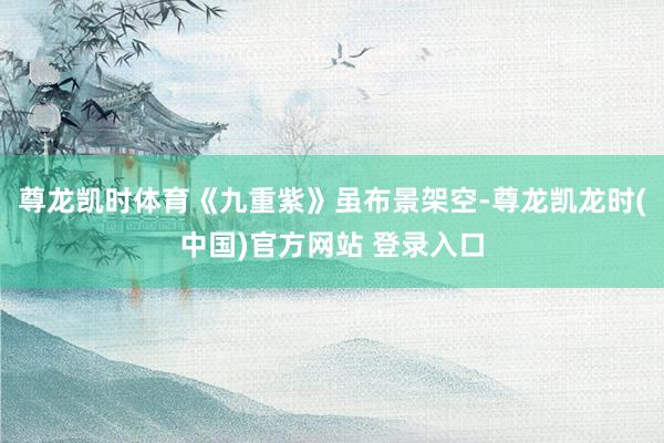 尊龙凯时体育《九重紫》虽布景架空-尊龙凯龙时(中国)官方网站 登录入口