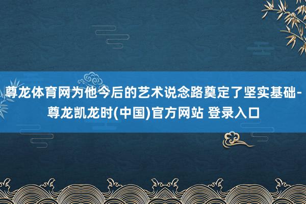 尊龙体育网为他今后的艺术说念路奠定了坚实基础-尊龙凯龙时(中国)官方网站 登录入口