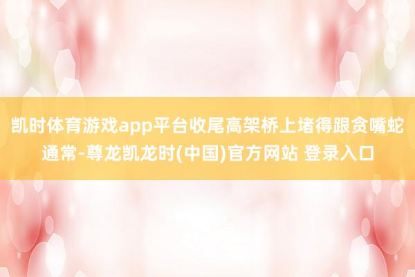 凯时体育游戏app平台收尾高架桥上堵得跟贪嘴蛇通常-尊龙凯龙时(中国)官方网站 登录入口