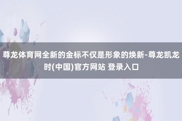 尊龙体育网全新的金标不仅是形象的焕新-尊龙凯龙时(中国)官方网站 登录入口