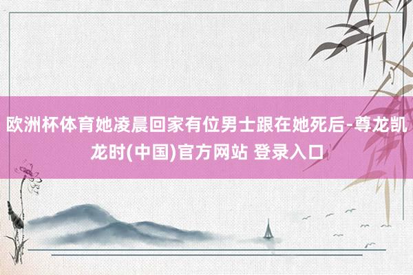 欧洲杯体育她凌晨回家有位男士跟在她死后-尊龙凯龙时(中国)官方网站 登录入口