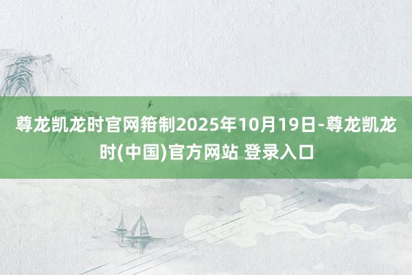 尊龙凯龙时官网箝制2025年10月19日-尊龙凯龙时(中国)官方网站 登录入口