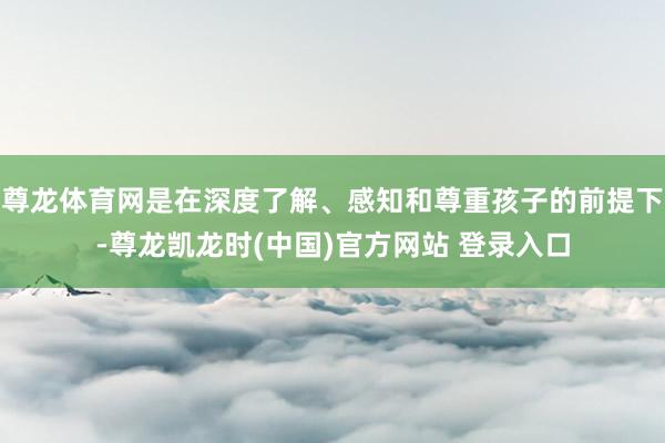 尊龙体育网是在深度了解、感知和尊重孩子的前提下-尊龙凯龙时(中国)官方网站 登录入口