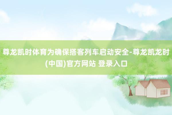 尊龙凯时体育为确保搭客列车启动安全-尊龙凯龙时(中国)官方网站 登录入口