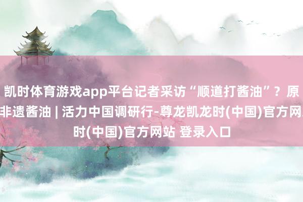 凯时体育游戏app平台记者采访“顺道打酱油”？原本是国度级非遗酱油 | 活力中国调研行-尊龙凯龙时(中国)官方网站 登录入口