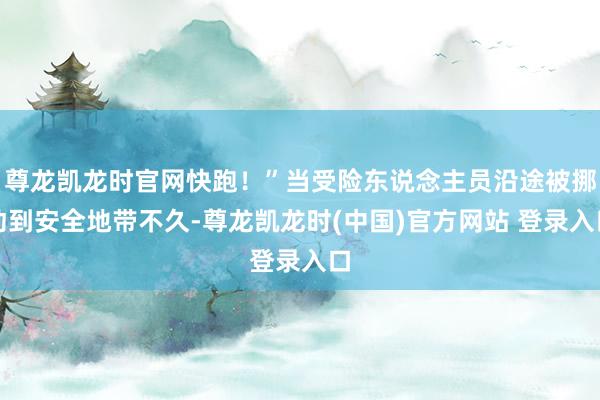 尊龙凯龙时官网快跑！”当受险东说念主员沿途被挪动到安全地带不久-尊龙凯龙时(中国)官方网站 登录入口