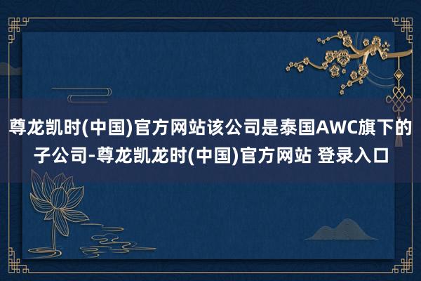 尊龙凯时(中国)官方网站该公司是泰国AWC旗下的子公司-尊龙凯龙时(中国)官方网站 登录入口