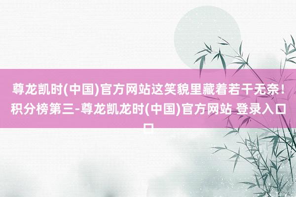 尊龙凯时(中国)官方网站这笑貌里藏着若干无奈！积分榜第三-尊龙凯龙时(中国)官方网站 登录入口