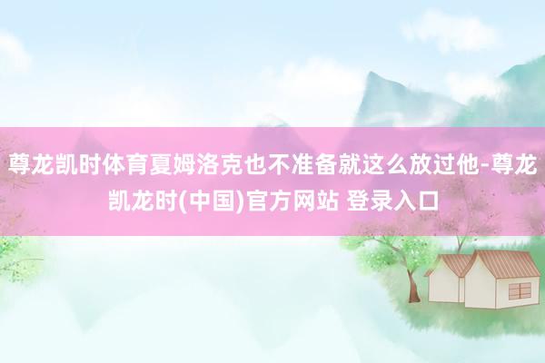 尊龙凯时体育夏姆洛克也不准备就这么放过他-尊龙凯龙时(中国)官方网站 登录入口