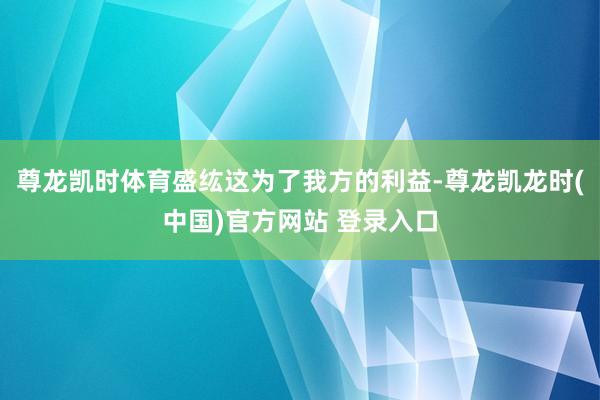尊龙凯时体育盛纮这为了我方的利益-尊龙凯龙时(中国)官方网站 登录入口