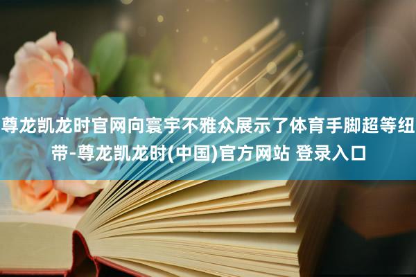 尊龙凯龙时官网向寰宇不雅众展示了体育手脚超等纽带-尊龙凯龙时(中国)官方网站 登录入口