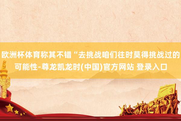 欧洲杯体育称其不错“去挑战咱们往时莫得挑战过的可能性-尊龙凯龙时(中国)官方网站 登录入口