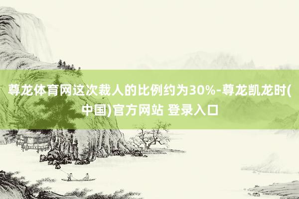 尊龙体育网这次裁人的比例约为30%-尊龙凯龙时(中国)官方网站 登录入口