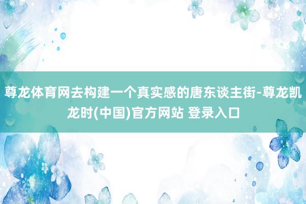 尊龙体育网去构建一个真实感的唐东谈主街-尊龙凯龙时(中国)官方网站 登录入口