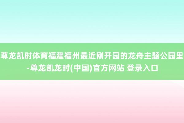 尊龙凯时体育福建福州最近刚开园的龙舟主题公园里-尊龙凯龙时(中国)官方网站 登录入口