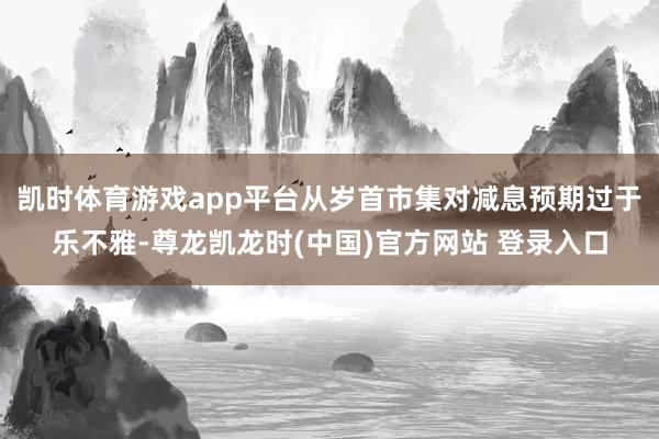 凯时体育游戏app平台从岁首市集对减息预期过于乐不雅-尊龙凯龙时(中国)官方网站 登录入口