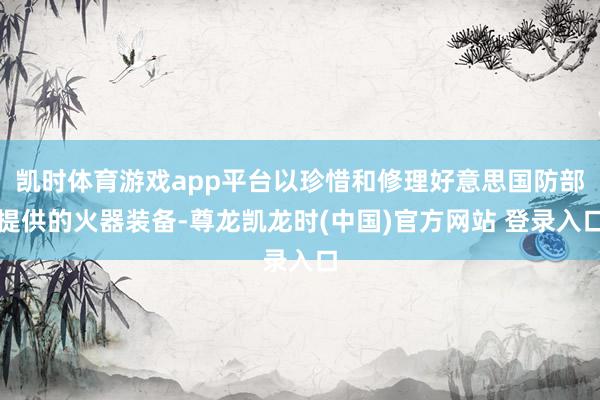 凯时体育游戏app平台以珍惜和修理好意思国防部提供的火器装备-尊龙凯龙时(中国)官方网站 登录入口