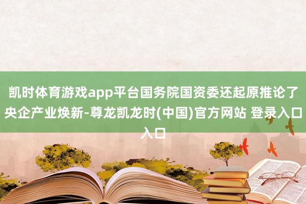 凯时体育游戏app平台国务院国资委还起原推论了央企产业焕新-尊龙凯龙时(中国)官方网站 登录入口