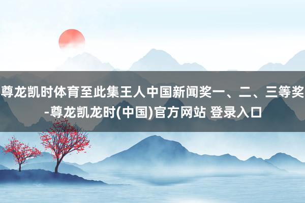 尊龙凯时体育至此集王人中国新闻奖一、二、三等奖-尊龙凯龙时(中国)官方网站 登录入口