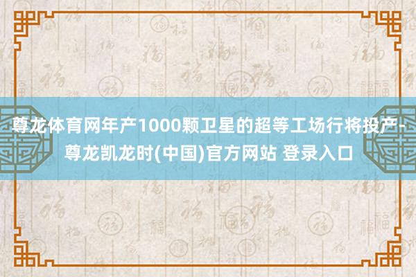 尊龙体育网年产1000颗卫星的超等工场行将投产-尊龙凯龙时(中国)官方网站 登录入口