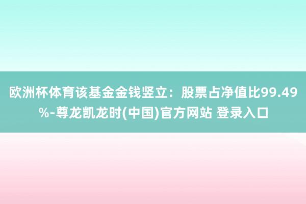 欧洲杯体育该基金金钱竖立:股票占净值比99.49%-尊龙凯龙时(中国)官方网站 登录入口