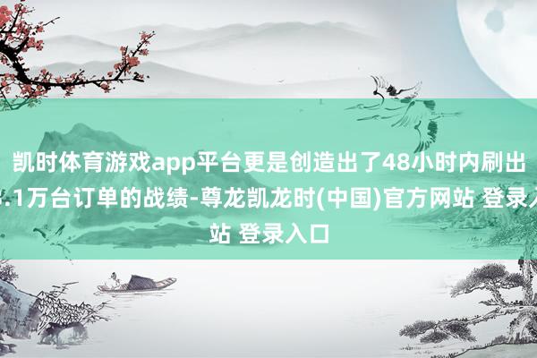 凯时体育游戏app平台更是创造出了48小时内刷出超3.1万台订单的战绩-尊龙凯龙时(中国)官方网站 登录入口