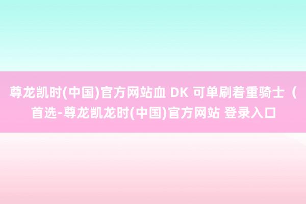 尊龙凯时(中国)官方网站血 DK 可单刷着重骑士(首选-尊龙凯龙时(中国)官方网站 登录入口