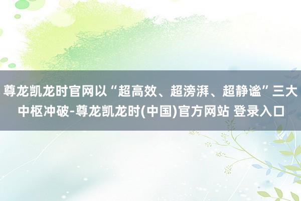 尊龙凯龙时官网以“超高效、超滂湃、超静谧”三大中枢冲破-尊龙凯龙时(中国)官方网站 登录入口