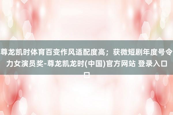 尊龙凯时体育百变作风适配度高；获微短剧年度号令力女演员奖-尊龙凯龙时(中国)官方网站 登录入口