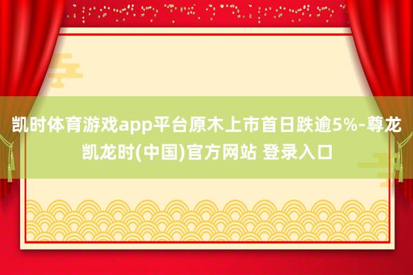 凯时体育游戏app平台原木上市首日跌逾5%-尊龙凯龙时(中国)官方网站 登录入口
