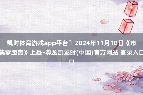 凯时体育游戏app平台	2024年11月18日《市集零距离》上昼-尊龙凯龙时(中国)官方网站 登录入口