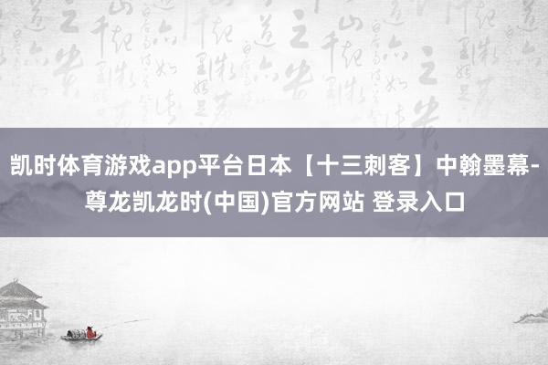 凯时体育游戏app平台日本【十三刺客】中翰墨幕-尊龙凯龙时(中国)官方网站 登录入口
