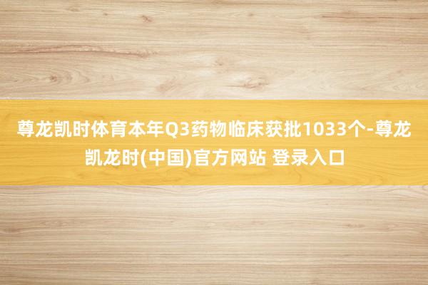 尊龙凯时体育本年Q3药物临床获批1033个-尊龙凯龙时(中国)官方网站 登录入口