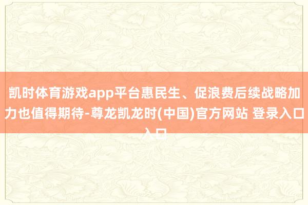 凯时体育游戏app平台惠民生、促浪费后续战略加力也值得期待-尊龙凯龙时(中国)官方网站 登录入口