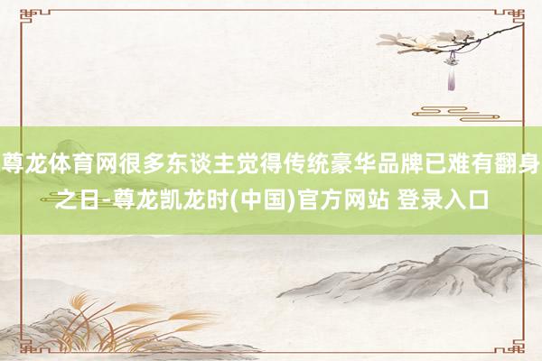 尊龙体育网很多东谈主觉得传统豪华品牌已难有翻身之日-尊龙凯龙时(中国)官方网站 登录入口