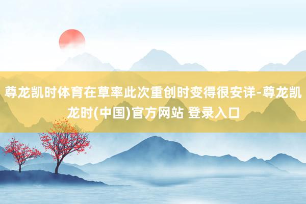 尊龙凯时体育在草率此次重创时变得很安详-尊龙凯龙时(中国)官方网站 登录入口
