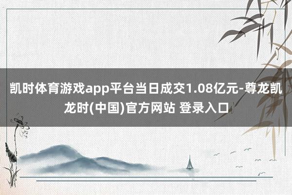 凯时体育游戏app平台当日成交1.08亿元-尊龙凯龙时(中国)官方网站 登录入口