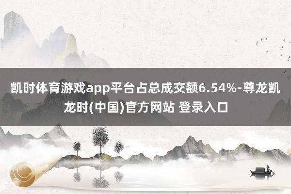 凯时体育游戏app平台占总成交额6.54%-尊龙凯龙时(中国)官方网站 登录入口