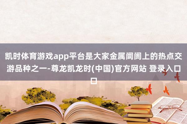 凯时体育游戏app平台是大家金属阛阓上的热点交游品种之一-尊龙凯龙时(中国)官方网站 登录入口