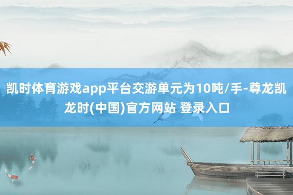 凯时体育游戏app平台交游单元为10吨/手-尊龙凯龙时(中国)官方网站 登录入口